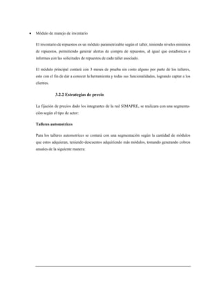  Módulo de manejo de inventario
El inventario de repuestos es un módulo parametrizable según el taller, teniendo niveles mínimos
de repuestos, permitiendo generar alertas de compra de repuestos, al igual que estadísticas e
informes con las solicitudes de repuestos de cada taller asociado.
El módulo principal contará con 3 meses de prueba sin costo alguno por parte de los talleres,
esto con el fin de dar a conocer la herramienta y todas sus funcionalidades, logrando captar a los
clientes.
3.2.2 Estrategias de precio
La fijación de precios dado los integrantes de la red SIMAPRE, se realizara con una segmenta-
ción según el tipo de actor:
Talleres automotrices
Para los talleres automotrices se contará con una segmentación según la cantidad de módulos
que estos adquieran, teniendo descuentos adquiriendo más módulos, tomando generando cobros
anuales de la siguiente manera:
 