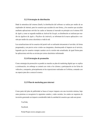 3.2.3 Estrategias de distribución
Dada la naturaleza del sistema (SaaS), la distribución del software se realiza por medio de un
explorador de internet, para los usuarios que accedan de esta forma, y los usuarios que accedan
mediante aplicaciones móviles las cuales se lanzaran al mercado en principio en el sistema IOS
de Apple y como se segunda medida en Android de Google, su distribución se realizara por me-
dio de AppStore de Apple y PlayStore de Android y se informará de la nueva aplicación o ver-
sión por medio de correo electrónico a toda la red.
Las actualizaciones de los usuarios del portal web se realizarán únicamente el servidor, de forma
programada y con previo aviso a todos sus integrantes, disminuyendo el impacto en el servicio,
logrando que los usuarios siempre cuenten con la versión más actualizada, de igual forma para
las aplicaciones móviles se enviara por correo electrónico informando
3.2.4 Estrategias de promoción
Como estrategia de promoción se pondrá en marcha un plan de marketing digital que se explica
a continuación, sin embargo se contará con visita a los clientes y participación en las ferias de
vehículos y autopartes, principalmente en las exposiciones realizadas en Corferias, contando con
un espacio para dar a conocer la marca.
3.2.5 Plan de marketing para internet
Como parte del plan de publicidad se busca el mayor impacto con una inversión mínima, bajo
estas premisas se escogieron lo siguientes canales y redes sociales, los cuales no requieren de
inversión generando un impacto considerable dado la cantidad de usuarios que cada uno posee:
YouTube
Facebook
Portal Propio (www.simapre.com)
 