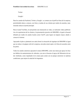 Pontificia Universidad Javeriana SIMAPRE S.A.S.
Página 35
Preparado por el Grupo Investigación Istar- Ve1.01 – 12/03/2008
Twitter
Google+
Para los canales de Facebook, Twitter y Google+, se contara con el perfil en línea de la empresa,
permitiéndole darse a conocer, con fotos y reseñas de sus clientes por medio de acuerdos, man-
teniendo enlaces al portal principal.
Para el canal YouTube, el cual permite una interacción en video, se realizarán videos publicita-
rios, de experiencias de los clientes y la presentación ejecutiva de SIMAPRE, al igual se buscará
difundir por medio de canales locales como CityTV, para lograr un impacto mayor, dando a
conocer el sistema.
Apoyando el plan se planteará con cada cliente la colocación de logotipos de SIMAPRE al igual
que un enlace a la página web de la empresa, este plan estará sujeto a la firma de acuerdos entre
las partes.
Todos los canales anteriores apoyarán la marca SIMAPRE, como una marca que apoya los bue-
nos hábitos de mantenimiento de vehículos, con esto se buscara el apoyo del Ministerio de me-
dio Ambiente, como impulsador de la marca para contar con un parque automotor en óptimas
condiciones, que mejore la salud de los bogotanos.
 