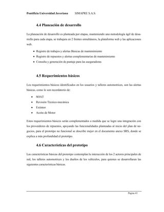 Pontificia Universidad Javeriana SIMAPRE S.A.S.
Página 43
Preparado por el Grupo Investigación Istar- Ve1.01 – 12/03/2008
4.4 Planeación de desarrollo
La planeación de desarrollo es planteada por etapas, manteniendo una metodología ágil de desa-
rrollo para cada etapa, se trabajara en 2 frentes simultáneos, la plataforma web y las aplicaciones
web.
 Registro de trabajos y alertas Básicas de mantenimiento
 Registro de repuestos y alertas complementarias de mantenimiento
 Consulta y generación de puntaje para las aseguradoras
4.5 Requerimientos básicos
Los requerimientos básicos identificados en los usuarios y talleres automotrices, son las alertas
básicas, como lo son recordatorio de:
 SOAT
 Revisión Técnico-mecánica
 Extintor
 Aceite de Motor
Estos requerimientos básicos serán complementados a medida que se logre una integración con
los proveedores de repuestos, apoyando las funcionalidades planteadas al inicio del plan de ne-
gocios, para el prototipo no funcional se describe mejor en el documento anexo SRS, donde se
explica a más profundidad el prototipo.
4.6 Características del prototipo
Las características básicas del prototipo contemplan la interacción de los 2 actores principales de
red, los talleres automotrices y los dueños de los vehículos, para quienes se desarrollaran las
siguientes características básicas.
 