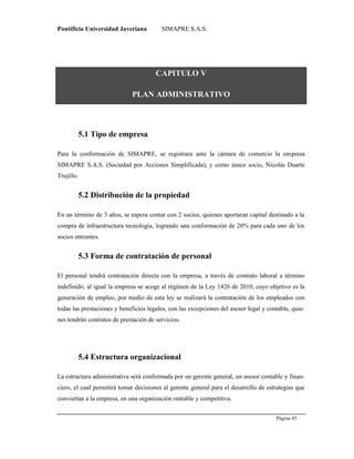 Pontificia Universidad Javeriana SIMAPRE S.A.S.
Página 45
Preparado por el Grupo Investigación Istar- Ve1.01 – 12/03/2008
CAPITULO V
PLAN ADMINISTRATIVO
5.1 Tipo de empresa
Para la conformación de SIMAPRE, se registrara ante la cámara de comercio la empresa
SIMAPRE S.A.S. (Sociedad por Acciones Simplificada), y como único socio, Nicolás Duarte
Trujillo.
5.2 Distribución de la propiedad
En un término de 3 años, se espera contar con 2 socios, quienes aportaran capital destinado a la
compra de infraestructura tecnología, logrando una conformación de 20% para cada uno de los
socios entrantes.
5.3 Forma de contratación de personal
El personal tendrá contratación directa con la empresa, a través de contrato laboral a término
indefinido, al igual la empresa se acoge al régimen de la Ley 1426 de 2010, cuyo objetivo es la
generación de empleo, por medio de esta ley se realizará la contratación de los empleados con
todas las prestaciones y beneficios legales, con las excepciones del asesor legal y contable, quie-
nes tendrán contratos de prestación de servicios.
5.4 Estructura organizacional
La estructura administrativa será conformada por un gerente general, un asesor contable y finan-
ciero, el cual permitirá tomar decisiones al gerente general para el desarrollo de estrategias que
conviertan a la empresa, en una organización rentable y competitiva.
 