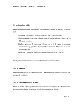 Pontificia Universidad Javeriana SIMAPRE S.A.S.
Página 47
Preparado por el Grupo Investigación Istar- Ve1.01 – 12/03/2008
Dirección de informática
La dirección de informática, tendrá a cargo 4 grandes frentes, los que se describen a continua-
ción:
 Planeación tecnológica y administrativa de la dirección de sistemas
 Diseño y desarrollo de requerimientos, dando respuesta a las necesidades de los
diferentes usuarios.
 Diseño y aplicación de pruebas de software, con el fin de seguir los estándares
internacionales y garantizar el correcto funcionamiento del sistema en un am-
biente productivo.
 Monitorear y garantizar la disponibilidad y mantenimiento del sistema.
Para lograr cubrir estos 4 frentes la dirección de informática, constituirá 3 áreas:
Área de Desarrollo
Esta área desarrollara los nuevos requerimientos y la solución de los problemas reportados en el
ambiente de producción.
Área de Pruebas y Calidad de Software
El área de pruebas deberá seguir los estándares internacionales de pruebas de software realizan-
do pruebas integrales que garanticen el correcto funcionamiento del sistema.
 