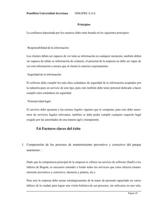 Pontificia Universidad Javeriana SIMAPRE S.A.S.
Página 49
Preparado por el Grupo Investigación Istar- Ve1.01 – 12/03/2008
Principios
La confianza depositada por los usuarios debe estar basada en los siguientes principios:
·Responsabilidad de la información:
Los clientes deben ser capaces de ver toda su información en cualquier momento, también deben
ser capaces de editar su información de contacto, el personal de la empresa no debe ser capaz de
ver esta información a menos que el cliente lo autorice expresamente.
·Seguridad de la información:
El software debe cumplir los más altos estándares de seguridad de la información aceptados por
la industria para un servicio de este tipo, para esto también debe tener personal dedicado a hacer
cumplir estos estándares de seguridad.
·Normatividad legal:
El servicio debe ajustarse a las normas legales vigentes que le competan, para esto debe aseso-
rarse de servicios legales relevantes, también se debe poder cumplir cualquier requisito legal
exigido por las autoridades de una manera ágil y transparente.
5.6 Factores claves del éxito
1. Comprensión de los procesos de mantenimiento preventivo y correctivo del parque
automotor :
Dado que la competencia principal de la empresa es ofrecer un servicio de software (SaaS) a los
talleres de Bogotá, es necesario entender a fondo todos los servicios que estos ofrecen (mante-
nimiento preventivo y correctivo, latonería y pintura, etc.).
Para esto la empresa debe actuar estratégicamente de la mano de personal capacitado en varios
talleres de la ciudad, para lograr una visión holística de sus procesos, sin enfocarse en uno solo.
 