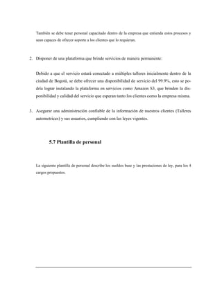 También se debe tener personal capacitado dentro de la empresa que entienda estos procesos y
sean capaces de ofrecer soporte a los clientes que lo requieran.
2. Disponer de una plataforma que brinde servicios de manera permanente:
Debido a que el servicio estará conectado a múltiples talleres inicialmente dentro de la
ciudad de Bogotá, se debe ofrecer una disponibilidad de servicio del 99.9%, esto se po-
dría lograr instalando la plataforma en servicios como Amazon S3, que brinden la dis-
ponibilidad y calidad del servicio que esperan tanto los clientes como la empresa misma.
3. Asegurar una administración confiable de la información de nuestros clientes (Talleres
automotrices) y sus usuarios, cumpliendo con las leyes vigentes.
5.7 Plantilla de personal
La siguiente plantilla de personal describe los sueldos base y las prestaciones de ley, para los 4
cargos propuestos.
 