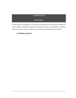 CAPITULO VI
FINANZAS
El plan financiero es planteado en un escenario real, dejando de lado un escenario optimista al
cual se llegaría, aumentando la captación de mercado, metas que son realizables, sin embargo
dado que la marca es nueva, se tomara el escenario real, para el desarrollo de este capítulo.
6.1 Balance general
 