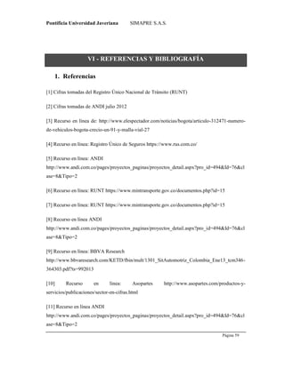 Pontificia Universidad Javeriana SIMAPRE S.A.S.
Página 59
Preparado por el Grupo Investigación Istar- Ve1.01 – 12/03/2008
VI - REFERENCIAS Y BIBLIOGRAFÍA
1. Referencias
[1] Cifras tomadas del Registro Único Nacional de Tránsito (RUNT)
[2] Cifras tomadas de ANDI julio 2012
[3] Recurso en línea de: http://www.elespectador.com/noticias/bogota/articulo-312471-numero-
de-vehiculos-bogota-crecio-un-91-y-malla-vial-27
[4] Recurso en línea: Registro Único de Seguros https://www.rus.com.co/
[5] Recurso en línea: ANDI
http://www.andi.com.co/pages/proyectos_paginas/proyectos_detail.aspx?pro_id=494&Id=76&cl
ase=8&Tipo=2
[6] Recurso en línea: RUNT https://www.mintransporte.gov.co/documentos.php?id=15
[7] Recurso en línea: RUNT https://www.mintransporte.gov.co/documentos.php?id=15
[8] Recurso en línea ANDI
http://www.andi.com.co/pages/proyectos_paginas/proyectos_detail.aspx?pro_id=494&Id=76&cl
ase=8&Tipo=2
[9] Recurso en línea: BBVA Research
http://www.bbvaresearch.com/KETD/fbin/mult/1301_SitAutomotriz_Colombia_Ene13_tcm346-
364303.pdf?ts=992013
[10] Recurso en línea: Asopartes http://www.asopartes.com/productos-y-
servicios/publicaciones/sector-en-cifras.html
[11] Recurso en línea ANDI
http://www.andi.com.co/pages/proyectos_paginas/proyectos_detail.aspx?pro_id=494&Id=76&cl
ase=8&Tipo=2
 