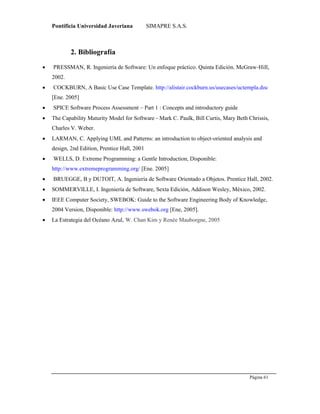 Pontificia Universidad Javeriana SIMAPRE S.A.S.
Página 61
Preparado por el Grupo Investigación Istar- Ve1.01 – 12/03/2008
2. Bibliografía
 PRESSMAN, R. Ingeniería de Software: Un enfoque práctico. Quinta Edición. McGraw‐Hill,
2002.
 COCKBURN, A Basic Use Case Template. http://alistair.cockburn.us/usecases/uctempla.doc
[Ene. 2005]
 SPICE Software Process Assessment – Part 1 : Concepts and introductory guide
 The Capability Maturity Model for Software ‐ Mark C. Paulk, Bill Curtis, Mary Beth Chrissis,
Charles V. Weber.
 LARMAN, C. Applying UML and Patterns: an introduction to object‐oriented analysis and
design, 2nd Edition, Prentice Hall, 2001
 WELLS, D. Extreme Programming: a Gentle Introduction, Disponible:
http://www.extremeprogramming.org/ [Ene. 2005]
 BRUEGGE, B y DUTOIT, A. Ingeniería de Software Orientado a Objetos. Prentice Hall, 2002.
 SOMMERVILLE, I. Ingeniería de Software, Sexta Edición, Addison Wesley, México, 2002.
 IEEE Computer Society, SWEBOK: Guide to the Software Engineering Body of Knowledge,
2004 Version, Disponible: http://www.swebok.org [Ene, 2005].
 La Estrategia del Océano Azul, W. Chan Kim y Renée Mauborgne, 2005
 