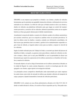 Pontificia Universidad Javeriana Memoria de Trabajo de Grado
Emprendimiento en Tecnología
Página vii
Preparado por el Grupo Investigación Istar- Versión 1.0 – 12/03/2008
RESUMEN EJECUTIVO
SIMAPRE es una empresa cuyo propósito es brindar a sus clientes y dueños de vehículos
herramientas que les permitan una agradable interacción referente a información de servicios
realizados en sus vehículos. La oferta de valor que se brinda consiste en dar a sus clientes y
dueños de vehículos una plataforma informativa para que tengan un control del manteni-
miento preventivo y correctivo de los vehículos; además de permitirles contar con un registro
histórico en línea que generé alarmas para el debido mantenimiento.
Actualmente la mayoría de dueños o usuarios de vehículos acuden a los talleres automotrices
por acciones correctivas, que en su mayoría se podrían evitar con acciones preventivas. Si
tanto los talleres como los dueños o usuarios, contarán con información consolidada y de
fácil acceso que permitiera tener un control y gestión de los mantenimientos requeridos se-
gún el tipo de vehículo, se lograría reducir costos para sus dueños y mejorar la vida útil de
los vehículos.
Según el estudio realizado para este Trabajo de Grado, se encontró que dentro del proceso de
identificar el daño y corregirlo, se generan costos para talleres y dueños de vehículos en rela-
ción a tiempo y dinero, por lo cual, para SIMAPRE se crea la oportunidad de ofrecer una
herramienta que soporte las operaciones de los talleres automotrices en beneficio de los due-
ños y usuarios de vehículos.
El mercado objetivo al cual se dirige la herramienta son los talleres automotrices ubicados en
la ciudad de Bogotá, los cuales estarían dispuestos a invertir en tecnología para dar valor
agregado a sus clientes, según reporta la investigación realizada.
Los principales actores competitivos identificados están representados por cuatro empresas
las cuales tienen como nicho de mercado los talleres que atienden vehículos de transporte de
carga y pasajeros, dejando desatendido el mercado de vehículos particulares.
SIMAPRE S.A.S, contará con una oficina administrativa ubicada en la Calle 54 N 36A 32
donde se tendrá ubicada la oficina y los archivos físicos requeridos por ley. Para poder aten-
 