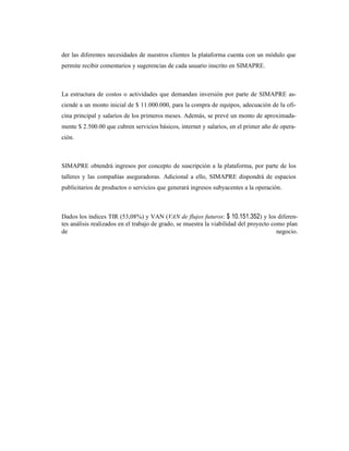 der las diferentes necesidades de nuestros clientes la plataforma cuenta con un módulo que
permite recibir comentarios y sugerencias de cada usuario inscrito en SIMAPRE.
La estructura de costos o actividades que demandan inversión por parte de SIMAPRE as-
ciende a un monto inicial de $ 11.000.000, para la compra de equipos, adecuación de la ofi-
cina principal y salarios de los primeros meses. Además, se prevé un monto de aproximada-
mente $ 2.500.00 que cubren servicios básicos, internet y salarios, en el primer año de opera-
ción.
SIMAPRE obtendrá ingresos por concepto de suscripción a la plataforma, por parte de los
talleres y las compañías aseguradoras. Adicional a ello, SIMAPRE dispondrá de espacios
publicitarios de productos o servicios que generará ingresos subyacentes a la operación.
Dados los índices TIR (53,08%) y VAN (VAN de flujos futuros: $ 10.151.352) y los diferen-
tes análisis realizados en el trabajo de grado, se muestra la viabilidad del proyecto como plan
de negocio.
 