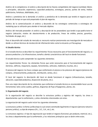 Análisis de la competencia: el análisis y descripción de los futuros competidores del negocio (cantidad, líderes
o principales, ubicación, experiencia, capacidad productiva, estrategias, precios, puntos de venta, medios
publicitarios, fortalezas, debilidades, etc.).
Análisis y pronóstico de la demanda: el análisis y pronóstico de la demanda que tendrá el negocio para el
periodo de tiempo en que está proyectado el plan de negocios.
Análisis de la comercialización: el análisis y desarrollo de las estrategias comerciales o estrategias de
marketing que se utilizarán para atender el mercado objetivo.
Análisis del mercado proveedor: el análisis y descripción de los proveedores que tendrá o que podría tener el
negocio (ubicación, niveles de abastecimiento o de producción, líneas de crédito, precios, garantías,
facilidades de pago, etc.).
Para el desarrollo del estudio de mercado es necesario realizar previamente una investigación de mercado en
donde se utilicen técnicas de recolección de información tales como la encuesta y el focusgroup.
4. Estudio técnico
En el estudio técnico se describen los requerimientos físicos necesarios para el funcionamiento del negocio, su
proceso productivo y la infraestructura, tamaño y demás características del local en donde funcionará.
El estudio técnico suele comprender los siguientes elementos:
Los requerimientos físicos: los elementos físicos que serán necesarios para el funcionamiento del negocio
(terrenos, edificios, maquinaria, equipos, herramientas, vehículos, mobiliario, insumos, etc.).
El proceso del negocio: las fases o etapas que conformarán el proceso o los procesos del negocio (procesos de
compras, almacenamiento, producción, distribución, ventas, etc.).
El local del negocio: la descripción del local en donde funcionará el negocio (infraestructura, tamaño,
ubicación, capacidad productiva, disposición de planta, etc.).
Para una mejor descripción de los elementos que conforman el estudio técnico es recomendable hacer uso de
herramientas tales como cuadros, gráficos, diagramas de flujo o flujogramas, planos, etc.
5. Organización del negocio
En la organización del negocio se describe la estructura jurídica y orgánica del negocio, las áreas o
departamentos que lo conformarán, y otros elementos relacionados con estas.
La organización del negocio suele incluir los siguientes elementos:
La estructura jurídica: la forma jurídica bajo la cual estará constituido legalmente el negocio (persona natural o
persona jurídica), su tipo de empresa (R.L., S.C., S.A., etc.), etc.
La estructura orgánica: el tipo de organización que tendrá el negocio (funcional, por producto, matricial, etc.),
las áreas o departamentos que lo conformarán, y las relaciones jerárquicas que se darán entre estas.
 