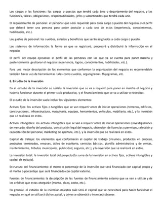 Los cargos y las funciones: los cargos o puestos que tendrá cada área o departamento del negocio, y las
funciones, tareas, obligaciones, responsabilidades, jefes y subordinados que tendrá cada uno.
El requerimiento de personal: el personal que será requerido para cada cargo o puesto del negocio, y el perfil
que deberá tener una persona para poder postular a cada uno de estos (experiencia, conocimientos,
habilidades, etc.).
Los gastos de personal: los sueldos, salarios y beneficios que serán asignados a cada cargo o puesto.
Los sistemas de información: la forma en que se registrará, procesará y distribuirá la información en el
negocio.
El perfil del equipo ejecutivo: el perfil de las personas con las que ya se cuenta para poner marcha y
posteriormente gestionar el negocio (experiencia, logros, conocimientos, habilidades, etc.).
Para una mejor descripción de los elementos que conforman la organización del negocio es recomendable
también hacer uso de herramientas tales como cuadros, organigramas, flujogramas, etc.
6. Estudio de la inversión
En el estudio de la inversión se señala la inversión que se va a requerir para poner en marcha el negocio y
hacerlo funcionar durante el primer ciclo productivo, y el financiamiento que se va a utilizar o necesitar.
El estudio de la inversión suele incluir los siguientes elementos:
Activos fijos: los activos fijos o tangibles que se van requerir antes de iniciar operaciones (terrenos, edificios,
construcciones, infraestructura, maquinaria, equipos, herramientas, vehículos, mobiliario, etc.), y la inversión
que se realizará en estos.
Activos intangibles: los activos intangibles que se van a requerir antes de iniciar operaciones (investigaciones
de mercado, diseño del producto, constitución legal del negocio, obtención de licencias y permisos, selección y
capacitación del personal, marketing de apertura, etc.), y la inversión que se realizará en estos.
Capital de trabajo: los elementos que conformarán el capital de trabajo (insumos, productos en proceso,
productos terminados, envases, útiles de escritorio, servicios básicos, planilla administrativa y de ventas,
mantenimiento, tributos municipales, publicidad, seguros, etc.), y la inversión que se realizará en estos.
La inversión total: la inversión total del proyecto (la suma de la inversión en activos fijos, activos intangibles y
capital de trabajo).
Estructura del financiamiento: el monto o porcentaje de la inversión que será financiado con capital propio y
el monto o porcentaje que será financiado con capital externo.
Fuentes de financiamiento: la descripción de las fuentes de financiamiento externo que se van a utilizar y de
los créditos que estas otorgarán (monto, plazo, costo, etc.).
En general, el estudio de la inversión muestra cuál será el capital que se necesitará para hacer funcionar el
negocio, en qué se utilizará dicho capital, y cómo se obtendrá o intentará obtener.
 