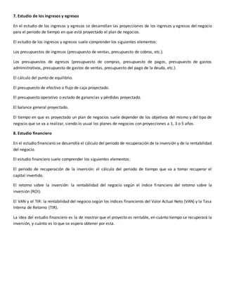 7. Estudio de los ingresos y egresos
En el estudio de los ingresos y egresos se desarrollan las proyecciones de los ingresos y egresos del negocio
para el periodo de tiempo en que está proyectado el plan de negocios.
El estudio de los ingresos y egresos suele comprender los siguientes elementos:
Los presupuestos de ingresos (presupuesto de ventas, presupuesto de cobros, etc.).
Los presupuestos de egresos (presupuesto de compras, presupuesto de pagos, presupuesto de gastos
administrativos, presupuesto de gastos de ventas, presupuesto del pago de la deuda, etc.).
El cálculo del punto de equilibrio.
El presupuesto de efectivo o flujo de caja proyectado.
El presupuesto operativo o estado de ganancias y pérdidas proyectado.
El balance general proyectado.
El tiempo en que es proyectado un plan de negocios suele depender de los objetivos del mismo y del tipo de
negocio que se va a realizar, siendo lo usual los planes de negocios con proyecciones a 1, 3 o 5 años.
8. Estudio financiero
En el estudio financiero se desarrolla el cálculo del periodo de recuperación de la inversión y de la rentabilidad
del negocio.
El estudio financiero suele comprender los siguientes elementos:
El periodo de recuperación de la inversión: el cálculo del periodo de tiempo que va a tomar recuperar el
capital invertido.
El retorno sobre la inversión: la rentabilidad del negocio según el índice financiero del retorno sobre la
inversión (ROI).
El VAN y el TIR: la rentabilidad del negocio según los índices financieros del Valor Actual Neto (VAN) y la Tasa
Interna de Retorno (TIR).
La idea del estudio financiero es la de mostrar que el proyecto es rentable, en cuánto tiempo se recuperará la
inversión, y cuánto es lo que se espera obtener por esta.
 