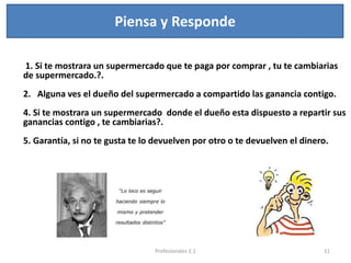 Piensa y Responde
1. Si te mostrara un supermercado que te paga por comprar , tu te cambiarias
de supermercado.?.
2. Alguna ves el dueño del supermercado a compartido las ganancia contigo.
4. Si te mostrara un supermercado donde el dueño esta dispuesto a repartir sus
ganancias contigo , te cambiarias?.
5. Garantía, si no te gusta te lo devuelven por otro o te devuelven el dinero.
11Profesionales 2.1
 