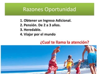 Razones Oportunidad
1. Obtener un Ingreso Adicional.
2. Pensión. De 2 a 3 años.
3. Heredable.
4. Viajar por el mundo
¿Cual te llama la atención?
3Profesionales 2.1
 