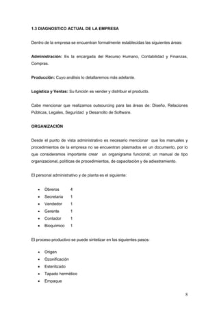 8
1.3 DIAGNOSTICO ACTUAL DE LA EMPRESA
Dentro de la empresa se encuentran formalmente establecidas las siguientes áreas:
Administración: Es la encargada del Recurso Humano, Contabilidad y Finanzas,
Compras.
Producción: Cuyo análisis lo detallaremos más adelante.
Logística y Ventas: Su función es vender y distribuir el producto.
Cabe mencionar que realizamos outsourcing para las áreas de: Diseño, Relaciones
Públicas, Legales, Seguridad y Desarrollo de Software.
ORGANIZACIÓN
Desde el punto de vista administrativo es necesario mencionar que los manuales y
procedimientos de la empresa no se encuentran plasmados en un documento, por lo
que consideramos importante crear un organigrama funcional; un manual de tipo
organizacional, políticas de procedimientos, de capacitación y de adiestramiento.
El personal administrativo y de planta es el siguiente:
 Obreros 4
 Secretaria 1
 Vendedor 1
 Gerente 1
 Contador 1
 Bioquímico 1
El proceso productivo se puede sintetizar en los siguientes pasos:
 Origen
 Ozonificación
 Esterilizado
 Tapado hermético
 Empaque
 