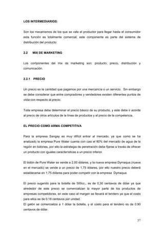 37
LOS INTERMEDIARIOS:
Son los mecanismos de los que se vale el productor para llegar hasta el consumidor
esta función es totalmente comercial, este componente es parte del sistema de
distribución del producto.
2.2 MIX DE MARKETING
Los componentes del mix de marketing son: producto, precio, distribución y
comunicación.
2.2.1 PRECIO
Un precio es la cantidad que pagamos por una mercancía o un servicio. Sin embargo
se debe considerar que entre compradores y vendedores existen diferentes puntos de
vista con respecto al precio.
Toda empresa debe determinar el precio básico de su producto, y este debe ir acorde
al precio de otros artículos de la línea de productos y al precio de la competencia.
EL PRECIO COMO ARMA COMPETITIVA
Para la empresa Sangay es muy difícil entrar al mercado, ya que como se ha
analizado la empresa Pure Water cuenta con casi el 80% del mercado de agua de la
región en bidones, por ello la estrategia de penetración debe fijarse a través de ofrecer
un producto con iguales características a un precio inferior.
El bidón de Pure Water se vende a 2,00 dólares, y la nueva empresa Dymaqua (nueva
en el mercado) se vende a un precio de 1,75 dólares, por ello nuestro precio deberá
establecerse en 1,75 dólares para poder competir con la empresa Dymaqua.
El precio sugerido para la botella de 500cc., es de 0,30 centavos de dólar ya que
alrededor de este precio se comercializan la mayor parte de los productos de
empresas competidoras, en este caso el margen se llevará el tendero ya que el costo
para ellos es de 0.18 centavos por unidad.
El galón se comercializa a 1 dólar la botella, y el costo para el tendero es de 0.90
centavos de dólar.
 