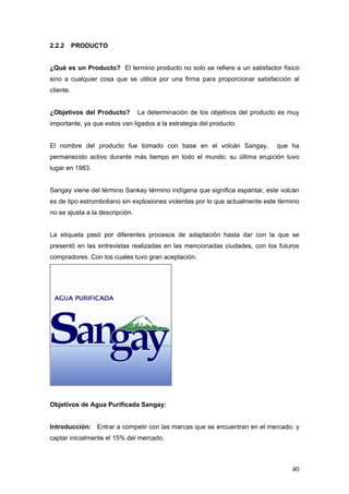 40
2.2.2 PRODUCTO
¿Qué es un Producto? El termino producto no solo se refiere a un satisfactor físico
sino a cualquier cosa que se utilice por una firma para proporcionar satisfacción al
cliente.
¿Objetivos del Producto? La determinación de los objetivos del producto es muy
importante, ya que estos van ligados a la estrategia del producto.
El nombre del producto fue tomado con base en el volcán Sangay, que ha
permanecido activo durante más tiempo en todo el mundo; su última erupción tuvo
lugar en 1983.
Sangay viene del término Sankay término indígena que significa espantar, este volcán
es de tipo estromboliano sin explosiones violentas por lo que actualmente este término
no se ajusta a la descripción.
La etiqueta pasó por diferentes procesos de adaptación hasta dar con la que se
presentó en las entrevistas realizadas en las mencionadas ciudades, con los futuros
compradores. Con los cuales tuvo gran aceptación.
Objetivos de Agua Purificada Sangay:
Introducción: Entrar a competir con las marcas que se encuentran en el mercado, y
captar inicialmente el 15% del mercado.
 