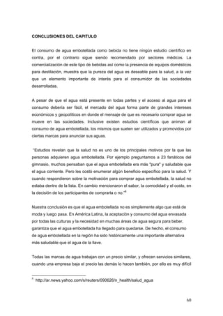 60
CONCLUSIONES DEL CAPITULO
El consumo de agua embotellada como bebida no tiene ningún estudio científico en
contra, por el contrario sigue siendo recomendado por sectores médicos. La
comercialización de este tipo de bebidas así como la presencia de equipos domésticos
para destilación, muestra que la pureza del agua es deseable para la salud, a la vez
que un elemento importante de interés para el consumidor de las sociedades
desarrolladas.
A pesar de que el agua está presente en todas partes y el acceso al agua para el
consumo debería ser fácil, el mercado del agua forma parte de grandes intereses
económicos y geopolíticos en donde el mensaje de que es necesario comprar agua se
mueve en las sociedades. Inclusive existen estudios científicos que animan al
consumo de agua embotellada, los mismos que suelen ser utilizados y promovidos por
ciertas marcas para anunciar sus aguas.
“Estudios revelan que la salud no es uno de los principales motivos por la que las
personas adquieren agua embotellada. Por ejemplo preguntamos a 23 fanáticos del
gimnasio, muchos pensaban que el agua embotellada era más "pura" y saludable que
el agua corriente. Pero les costó enumerar algún beneficio específico para la salud. Y
cuando respondieron sobre la motivación para comprar agua embotellada, la salud no
estaba dentro de la lista. En cambio mencionaron el sabor, la comodidad y el costo, en
la decisión de los participantes de comprarla o no.”8
Nuestra conclusión es que el agua embotellada no es simplemente algo que está de
moda y luego pasa. En América Latina, la aceptación y consumo del agua envasada
por todas las culturas y la necesidad en muchas áreas de agua segura para beber,
garantiza que el agua embotellada ha llegado para quedarse. De hecho, el consumo
de agua embotellada en la región ha sido históricamente una importante alternativa
más saludable que el agua de la llave.
Todas las marcas de agua trabajan con un precio similar, y ofrecen servicios similares,
cuando una empresa baja el precio las demás lo hacen también, por ello es muy difícil
8
http://ar.news.yahoo.com/s/reuters/090626/n_health/salud_agua
 