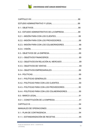UNIVERSIDAD JOSÉ CARLOS MARIÁTEGUI
PLAN DE NEGOCIO: BETZ – EVENTOS &
CATERING
10
CAPÍTULO VIII…………………………………………………………….….88
ESTUDIO ADMINISTRATIVO Y LEGAL…………………………….…….88
8.1.- OBJETIVOS……………………………………………………………..88
8.2.- ESTUDIO ADMINISTRATIVO DE LA EMPRESA…………………..88
8.2.1.- MISIÓN PARA CON LOS CLIENTES………………………………88
8.2.2.- MISIÓN PARA CON LOS PROVEEDORES……………………….88
8.2.3.- MISIÓN PARA CON LOS COLABORADORES……………………88
8.2.4.- VISIÓN………………………………………………………………….89
8.3.- OBJETIVOS DE LA EMPRESA………………………………………..89
8.3.1.- OBJETIVOS FINANCIEROS…………………………………………89
8.3.2.- OBJETIVOS EN RELACIÓN AL MERCADO……………………….89
8.3.3.- OBJETIVOS DE VENTAS…………………………………………….89
8.3.4.- OBJETIVOS EMPRESARIALES…………………………………….89
8.4.- POLÍTICAS……………………………………………………………….89
8.4.1.- POLÍTICAS GENERALES……………………………………………89
8.4.2.- POLÍTICAS PARA CON LOS CLIENTES…………………………..90
8.4.3.- POLÍTICAS PARA CON LOS PROVEEDORES…………………..90
8.4.4.- POLÍTICAS PARA CON LOS COLABORADORES……………….90
8.5.- MARCO LEGAL………………………………………………………….91
8.5.1.- CONSTITUCIÓN DE LA EMPRESA………………………………...91
CAPITULO IX…………………………………………………………………..94
MANUALES DE OPERACIONES……………………………………………94
9.1.- PLAN DE CONTINGENCIA…………………………………………….94
9.1.1.- ESTANDARIZACIÓN DE RECETAS………………………………..95
 