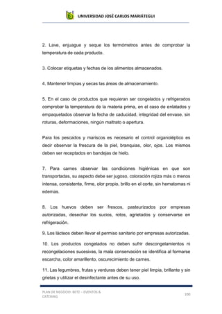 UNIVERSIDAD JOSÉ CARLOS MARIÁTEGUI
PLAN DE NEGOCIO: BETZ – EVENTOS &
CATERING
100
2. Lave, enjuague y seque los termómetros antes de comprobar la
temperatura de cada producto.
3. Colocar etiquetas y fechas de los alimentos almacenados.
4. Mantener limpias y secas las áreas de almacenamiento.
5. En el caso de productos que requieran ser congelados y refrigerados
comprobar la temperatura de la materia prima, en el caso de enlatados y
empaquetados observar la fecha de caducidad, integridad del envase, sin
roturas, deformaciones, ningún maltrato o apertura.
Para los pescados y mariscos es necesario el control organoléptico es
decir observar la frescura de la piel, branquias, olor, ojos. Los mismos
deben ser receptados en bandejas de hielo.
7. Para carnes observar las condiciones higiénicas en que son
transportadas, su aspecto debe ser jugoso, coloración rojiza más o menos
intensa, consistente, firme, olor propio, brillo en el corte, sin hematomas ni
edemas.
8. Los huevos deben ser frescos, pasteurizados por empresas
autorizadas, desechar los sucios, rotos, agrietados y conservarse en
refrigeración.
9. Los lácteos deben llevar el permiso sanitario por empresas autorizadas.
10. Los productos congelados no deben sufrir descongelamientos ni
recongelaciones sucesivas, la mala conservación se identifica al formarse
escarcha, color amarillento, oscurecimiento de carnes.
11. Las legumbres, frutas y verduras deben tener piel limpia, brillante y sin
grietas y utilizar el desinfectante antes de su uso.
 
