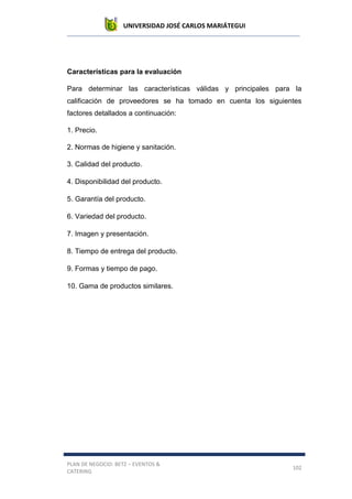 UNIVERSIDAD JOSÉ CARLOS MARIÁTEGUI
PLAN DE NEGOCIO: BETZ – EVENTOS &
CATERING
102
Características para la evaluación
Para determinar las características válidas y principales para la
calificación de proveedores se ha tomado en cuenta los siguientes
factores detallados a continuación:
1. Precio.
2. Normas de higiene y sanitación.
3. Calidad del producto.
4. Disponibilidad del producto.
5. Garantía del producto.
6. Variedad del producto.
7. Imagen y presentación.
8. Tiempo de entrega del producto.
9. Formas y tiempo de pago.
10. Gama de productos similares.
 
