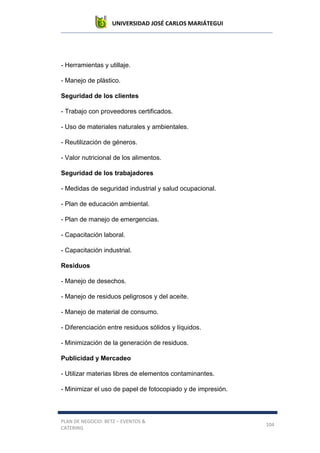 UNIVERSIDAD JOSÉ CARLOS MARIÁTEGUI
PLAN DE NEGOCIO: BETZ – EVENTOS &
CATERING
104
- Herramientas y utillaje.
- Manejo de plástico.
Seguridad de los clientes
- Trabajo con proveedores certificados.
- Uso de materiales naturales y ambientales.
- Reutilización de géneros.
- Valor nutricional de los alimentos.
Seguridad de los trabajadores
- Medidas de seguridad industrial y salud ocupacional.
- Plan de educación ambiental.
- Plan de manejo de emergencias.
- Capacitación laboral.
- Capacitación industrial.
Residuos
- Manejo de desechos.
- Manejo de residuos peligrosos y del aceite.
- Manejo de material de consumo.
- Diferenciación entre residuos sólidos y líquidos.
- Minimización de la generación de residuos.
Publicidad y Mercadeo
- Utilizar materias libres de elementos contaminantes.
- Minimizar el uso de papel de fotocopiado y de impresión.
 