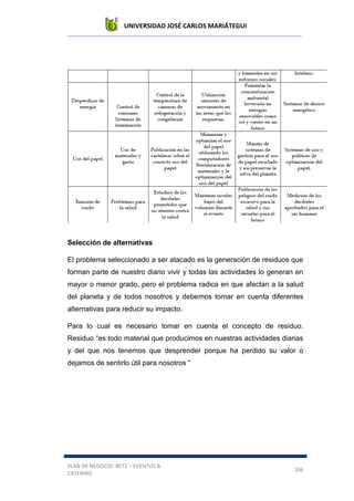UNIVERSIDAD JOSÉ CARLOS MARIÁTEGUI
PLAN DE NEGOCIO: BETZ – EVENTOS &
CATERING
106
Selección de alternativas
El problema seleccionado a ser atacado es la generación de residuos que
forman parte de nuestro diario vivir y todas las actividades lo generan en
mayor o menor grado, pero el problema radica en que afectan a la salud
del planeta y de todos nosotros y debemos tomar en cuenta diferentes
alternativas para reducir su impacto.
Para lo cual es necesario tomar en cuenta el concepto de residuo.
Residuo “es todo material que producimos en nuestras actividades diarias
y del que nos tenemos que desprender porque ha perdido su valor o
dejamos de sentirlo útil para nosotros “
 