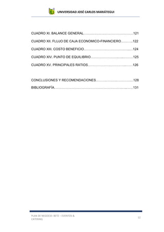 UNIVERSIDAD JOSÉ CARLOS MARIÁTEGUI
PLAN DE NEGOCIO: BETZ – EVENTOS &
CATERING
12
CUADRO XI. BALANCE GENERAL………………………………………121
CUADRO XII. FLUJO DE CAJA ECONOMICO-FINANCIERO………..122
CUADRO XIII. COSTO BENEFICIO……………………………….…..…124
CUADRO XIV. PUNTO DE EQUILIBRIO…………………….…..………125
CUADRO XV. PRINCIPALES RATIOS……………………………..……126
CONCLUSIONES Y RECOMENDACIONES……………….……………128
BIBLIOGRAFÍA…………………………………………………….…..……131
 