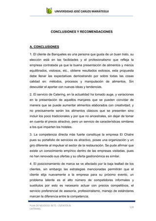 UNIVERSIDAD JOSÉ CARLOS MARIÁTEGUI
PLAN DE NEGOCIO: BETZ – EVENTOS &
CATERING
128
CONCLUSIONES Y RECOMENDACIONES
A. CONCLUSIONES
1. El cliente de Banquetes es una persona que gusta de un buen trato, su
elección está en las facilidades y el profesionalismo que refleja la
empresa contratada ya que la buena presentación de alimentos y menús
equilibrados, vistosos, etc., obtiene resultados exitosos, esta propuesta
debe llenar las expectativas demostrando por sobre todas las cosas
calidad en: métodos, procesos y manipulación de alimentos. Sin
descuidar el aportar con nuevas ideas y tendencias.
2. El servicio de Catering, en la actualidad ha tomado auge, y variaciones
en la presentación de aquellos manjares que se pueden convidar de
manera que se puede aumentar alimentos elaborados con creatividad, y
no precisamente serán los alimentos clásicos que se presenten sino
incluir los poco tradicionales y por que no ancestrales, sin dejar de tomar
en cuenta el precio atractivo, pero un servicio de características similares
a los que imparten los hoteles.
3. La competencia directa más fuerte constituye la empresa El Chatre
pues su portafolio de servicios es atractivo, posee una organización y un
giro diferente al impulsar el sector de la restauración. Se pude afirmar que
existe un conocimiento empírico dentro de las empresas visitadas, pues
no han renovado sus ofertas y su oferta gastronómica es similar.
4. El posicionamiento de marca se ve afectado por la baja lealtad de los
clientes, sin embargo las estrategias mencionadas permitirán que el
cliente elija nuevamente a la empresa para su próximo evento, un
problema latente es el alto número de competidores informales y
sustitutos por esto es necesario actuar con precios competitivos, el
servicio preferencial de asesoría, profesionalismo, manejo de estándares
marcan la diferencia entre la competencia.
 