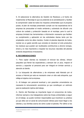 UNIVERSIDAD JOSÉ CARLOS MARIÁTEGUI
PLAN DE NEGOCIO: BETZ – EVENTOS &
CATERING
129
5. Al seleccionar la alternativa de Gestión de Residuos y el hecho de
implementar al Reciclaje lo que se pretende es la sensibilización y facilitar
la comprensión cabal de todos los impactos ambientales que el proyecto
posee, el plan de reciclaje presentado cumple con las expectativas de la
empresa de precautelar el medio ambiente y sobretodo de difundir una
cultura de cuidado y protección basada en el reciclaje; para lo cual la
empresa brindará las herramientas e información necesaria que faciliten
su cumplimiento y aplicación en las actividades diarias tanto por los
empleados como los altos mandos. Cuidar el planeta depende de todos,
reciclar es un gesto sencillo que consiste en devolver al ciclo productivo
los residuos que pueden ser reutilizados contribuimos a ahorrar energía,
dinero y lo más importante a respetar los recursos naturales del planeta
evitando desperdicios innecesarios.
B. RECOMENDACIONES
1.- Para captar clientes es necesario el renovar las ofertas, ofrecer
paquetes que llenen las expectativas y siempre dar un plus, mejorar el
servicio y capacitar al personal para ser integral en brindar servicio y
atención al cliente.
2.- La búsqueda de alternativas y de empresas está liderado por el
acceso a Internet por esto es necesario crear un sitio web atrayente, que
refleje el objetivo de la empresa.
3.- Al trabajar con personal eventual y con pasantes universitarios es
necesaria la remuneración económica ya que constituyen un estímulo
para la realización óptima del trabajo.
4.- Dentro del Reciclaje es importante lograr el compromiso de todos,
informar siempre a los trabajadores sobre las líneas ambientales a seguir
en el trabajo, se puede nombrar responsables que incentiven su práctica
ya que ellos son el canal de comunicación idóneo para hacer llegar a los
clientes y sus familias acerca de cómo cuidar el planeta. Por último si los
 