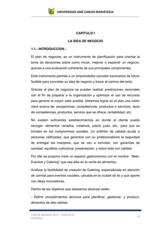 UNIVERSIDAD JOSÉ CARLOS MARIÁTEGUI
PLAN DE NEGOCIO: BETZ – EVENTOS &
CATERING
13
CAPITULO I
LA IDEA DE NEGOCIO
1.1.- INTRODUCCION.-
El plan de negocios, es un instrumento de planificación para orientar la
toma de decisiones sobre como iniciar, mejorar o expandir un negocio,
gracias a una evaluación coherente de sus principales componentes.
Este instrumento permite a un emprendedor concebir escenarios de futuro
factible para concretar su idea de negocio y trazar el camino del éxito.
Gracias al plan de negocios se pueden realizar predicciones racionales
con el fin de preparar a la organización y optimizar el uso de recursos
para generar el mayor valor posible. Debemos lograr en el plan una visión
clara acerca de: perspectivas, competencias, productos o servicios, tipos
de competencias, productos, servicio que se ofrece, rentabilidad, etc.
No existen suficientes establecimientos en donde el cliente pueda
escoger: alimentos variados, creativos, precio justo, etc., para que se
brinden en los compromisos sociales. Un anfitrión de calidad acude a
personas calificadas, que garantice con su profesionalismo la seguridad
de entregar los manjares, que se van a convidar, con garantías de
sanidad, equilibrio nutricional, presentación, y sobre todo con calidad.
Por ello se propone crear un espacio gastronómico con el nombre “Betz-
Eventos y Catering” que sea élite en la venta de alimentos.
Analizar la factibilidad de creación de Catering, especializada en atención
de comida para eventos sociales, ubicada en la ciudad de Ilo y que aporte
con ideas innovadoras.
Dentro de los objetivos que deseamos alcanzar están:
- Definir procedimientos técnicos para planificar, gestionar, y producir,
alimentos de alta calidad.
 