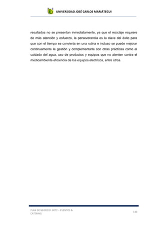 UNIVERSIDAD JOSÉ CARLOS MARIÁTEGUI
PLAN DE NEGOCIO: BETZ – EVENTOS &
CATERING
130
resultados no se presentan inmediatamente, ya que el reciclaje requiere
de más atención y esfuerzo, la perseverancia es la clave del éxito para
que con el tiempo se convierta en una rutina e incluso se puede mejorar
continuamente la gestión y complementarla con otras prácticas como el
cuidado del agua, uso de productos y equipos que no atenten contra el
medioambiente eficiencia de los equipos eléctricos, entre otros.
 