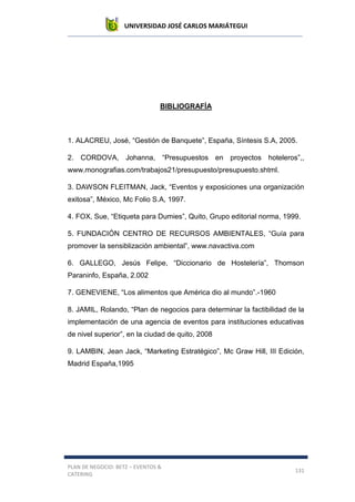 UNIVERSIDAD JOSÉ CARLOS MARIÁTEGUI
PLAN DE NEGOCIO: BETZ – EVENTOS &
CATERING
131
BIBLIOGRAFÍA
1. ALACREU, José, “Gestión de Banquete”, España, Síntesis S.A, 2005.
2. CORDOVA, Johanna, “Presupuestos en proyectos hoteleros”,,
www.monografias.com/trabajos21/presupuesto/presupuesto.shtml.
3. DAWSON FLEITMAN, Jack, “Eventos y exposiciones una organización
exitosa”, México, Mc Folio S.A, 1997.
4. FOX, Sue, “Etiqueta para Dumies”, Quito, Grupo editorial norma, 1999.
5. FUNDACIÓN CENTRO DE RECURSOS AMBIENTALES, “Guía para
promover la sensiblización ambiental”, www.navactiva.com
6. GALLEGO, Jesús Felipe, “Diccionario de Hostelería”, Thomson
Paraninfo, España, 2.002
7. GENEVIENE, “Los alimentos que América dio al mundo”.-1960
8. JAMIL, Rolando, “Plan de negocios para determinar la factibilidad de la
implementación de una agencia de eventos para instituciones educativas
de nivel superior”, en la ciudad de quito, 2008
9. LAMBIN, Jean Jack, “Marketing Estratégico”, Mc Graw Hill, III Edición,
Madrid España,1995
 