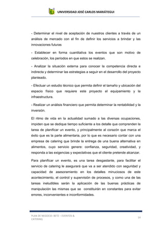 UNIVERSIDAD JOSÉ CARLOS MARIÁTEGUI
PLAN DE NEGOCIO: BETZ – EVENTOS &
CATERING
14
- Determinar el nivel de aceptación de nuestros clientes a través de un
análisis de mercado con el fin de definir los servicios a brindar y las
innovaciones futuras
- Establecer en forma cuantitativa los eventos que son motivo de
celebración, los períodos en que estos se realizan.
- Analizar la situación externa para conocer la competencia directa e
indirecta y determinar las estrategias a seguir en el desarrollo del proyecto
planteado.
- Efectuar un estudio técnico que permita definir el tamaño y ubicación del
espacio físico que requiere este proyecto el equipamiento y la
infraestructura.
- Realizar un análisis financiero que permita determinar la rentabilidad y la
inversión.
El ritmo de vida en la actualidad sumado a las diversas ocupaciones,
impiden que se dedique tiempo suficiente a los detalle que comprenden la
tarea de planificar un evento, y principalmente al corazón que marca el
éxito que es la parte alimentaria, por lo que es necesario contar con una
empresa de catering que brinde la entrega de una buena alternativa en
alimentos, cuyo servicio genere: confianza, seguridad, creatividad, y
responda a las exigencias y expectativas que el cliente pretende alcanzar.
Para planificar un evento, es una tarea desgastante, para facilitar el
servicio de catering le asegurará que va a ser atendido con seguridad y
capacidad de asesoramiento en los detalles minuciosos de este
acontecimiento, el control y supervisión de procesos, y como una de las
tareas ineludibles serán la aplicación de las buenas prácticas de
manipulación las mismas que se constituirán en constantes para evitar
errores, inconvenientes e inconformidades.
 