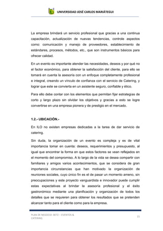 UNIVERSIDAD JOSÉ CARLOS MARIÁTEGUI
PLAN DE NEGOCIO: BETZ – EVENTOS &
CATERING
15
La empresa brindará un servicio profesional que gracias a una continua
capacitación, actualización de nuevas tendencias, controle aspectos
como: comunicación y manejo de proveedores, establecimiento de
estándares, procesos, métodos, etc., que son instrumentos básicos para
ofrecer calidad.
En un evento es importante atender las necesidades, deseos y por qué no
el factor económico, para obtener la satisfacción del cliente, para ello se
tomará en cuenta la asesoría con un enfoque completamente profesional
e integral, creando un vínculo de confianza con el servicio de Catering, y
lograr que este se convierta en un asistente seguro, confiable y ético.
Para ello debe contar con los elementos que permitan fijar estrategias de
corto y largo plazo sin olvidar los objetivos y gracias a esto se logre
convertirse en una empresa pionera y de prestigio en el mercado.
1.2.- UBICACIÓN.-
En ILO no existen empresas dedicadas a la tarea de dar servicio de
catering.
Sin duda, la organización de un evento es compleja y es de vital
importancia tomar en cuenta: deseos, requerimientos y presupuesto, al
igual que encontrar la forma en que estos factores se vean reflejados en
el momento del compromiso. A lo largo de la vida se desea compartir con
familiares y amigos varios acontecimientos, que se considera de gran
importancia circunstancias que han motivado la organización de
reuniones sociales, cuyo único fin es el de pasar un momento ameno, sin
preocupaciones y este proyecto vanguardista e innovador puede cumplir
estas expectativas al brindar la asesoría profesional y el éxito
gastronómico mediante una planificación y organización de todos los
detalles que se requieren para obtener los resultados que se pretenden
alcanzar tanto para el cliente como para la empresa.
 