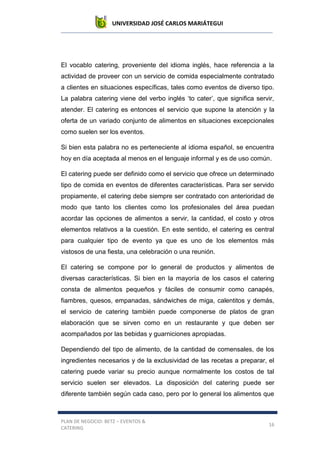 UNIVERSIDAD JOSÉ CARLOS MARIÁTEGUI
PLAN DE NEGOCIO: BETZ – EVENTOS &
CATERING
16
El vocablo catering, proveniente del idioma inglés, hace referencia a la
actividad de proveer con un servicio de comida especialmente contratado
a clientes en situaciones específicas, tales como eventos de diverso tipo.
La palabra catering viene del verbo inglés ‘to cater’, que significa servir,
atender. El catering es entonces el servicio que supone la atención y la
oferta de un variado conjunto de alimentos en situaciones excepcionales
como suelen ser los eventos.
Si bien esta palabra no es perteneciente al idioma español, se encuentra
hoy en día aceptada al menos en el lenguaje informal y es de uso común.
El catering puede ser definido como el servicio que ofrece un determinado
tipo de comida en eventos de diferentes características. Para ser servido
propiamente, el catering debe siempre ser contratado con anterioridad de
modo que tanto los clientes como los profesionales del área puedan
acordar las opciones de alimentos a servir, la cantidad, el costo y otros
elementos relativos a la cuestión. En este sentido, el catering es central
para cualquier tipo de evento ya que es uno de los elementos más
vistosos de una fiesta, una celebración o una reunión.
El catering se compone por lo general de productos y alimentos de
diversas características. Si bien en la mayoría de los casos el catering
consta de alimentos pequeños y fáciles de consumir como canapés,
fiambres, quesos, empanadas, sándwiches de miga, calentitos y demás,
el servicio de catering también puede componerse de platos de gran
elaboración que se sirven como en un restaurante y que deben ser
acompañados por las bebidas y guarniciones apropiadas.
Dependiendo del tipo de alimento, de la cantidad de comensales, de los
ingredientes necesarios y de la exclusividad de las recetas a preparar, el
catering puede variar su precio aunque normalmente los costos de tal
servicio suelen ser elevados. La disposición del catering puede ser
diferente también según cada caso, pero por lo general los alimentos que
 