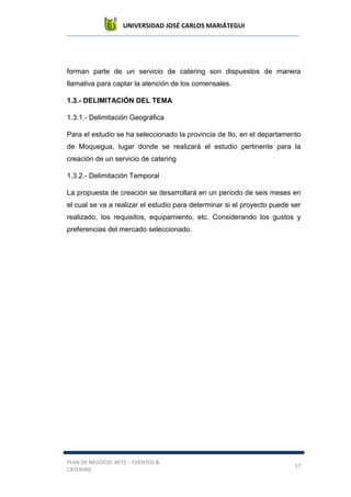 UNIVERSIDAD JOSÉ CARLOS MARIÁTEGUI
PLAN DE NEGOCIO: BETZ – EVENTOS &
CATERING
17
forman parte de un servicio de catering son dispuestos de manera
llamativa para captar la atención de los comensales.
1.3.- DELIMITACIÓN DEL TEMA
1.3.1.- Delimitación Geográfica
Para el estudio se ha seleccionado la provincia de Ilo, en el departamento
de Moquegua, lugar donde se realizará el estudio pertinente para la
creación de un servicio de catering
1.3.2.- Delimitación Temporal
La propuesta de creación se desarrollará en un período de seis meses en
el cual se va a realizar el estudio para determinar si el proyecto puede ser
realizado, los requisitos, equipamiento, etc. Considerando los gustos y
preferencias del mercado seleccionado.
 