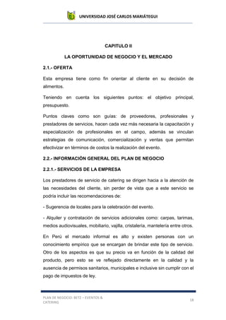UNIVERSIDAD JOSÉ CARLOS MARIÁTEGUI
PLAN DE NEGOCIO: BETZ – EVENTOS &
CATERING
18
CAPITULO II
LA OPORTUNIDAD DE NEGOCIO Y EL MERCADO
2.1.- OFERTA
Esta empresa tiene como fin orientar al cliente en su decisión de
alimentos.
Teniendo en cuenta los siguientes puntos: el objetivo principal,
presupuesto.
Puntos claves como son guías: de proveedores, profesionales y
prestadores de servicios, hacen cada vez más necesaria la capacitación y
especialización de profesionales en el campo, además se vinculan
estrategias de comunicación, comercialización y ventas que permitan
efectivizar en términos de costos la realización del evento.
2.2.- INFORMACIÓN GENERAL DEL PLAN DE NEGOCIO
2.2.1.- SERVICIOS DE LA EMPRESA
Los prestadores de servicio de catering se dirigen hacia a la atención de
las necesidades del cliente, sin perder de vista que a este servicio se
podría incluir las recomendaciones de:
- Sugerencia de locales para la celebración del evento.
- Alquiler y contratación de servicios adicionales como: carpas, tarimas,
medios audiovisuales, mobiliario, vajilla, cristalería, mantelería entre otros.
En Perú el mercado informal es alto y existen personas con un
conocimiento empírico que se encargan de brindar este tipo de servicio.
Otro de los aspectos es que su precio va en función de la calidad del
producto, pero esto se ve reflejado directamente en la calidad y la
ausencia de permisos sanitarios, municipales e inclusive sin cumplir con el
pago de impuestos de ley.
 