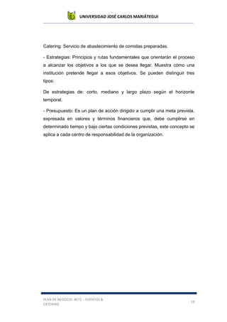 UNIVERSIDAD JOSÉ CARLOS MARIÁTEGUI
PLAN DE NEGOCIO: BETZ – EVENTOS &
CATERING
19
Catering: Servicio de abastecimiento de comidas preparadas.
- Estrategias: Principios y rutas fundamentales que orientarán el proceso
a alcanzar los objetivos a los que se desea llegar. Muestra cómo una
institución pretende llegar a esos objetivos. Se pueden distinguir tres
tipos:
De estrategias de: corto, mediano y largo plazo según el horizonte
temporal.
- Presupuesto: Es un plan de acción dirigido a cumplir una meta prevista,
expresada en valores y términos financieros que, debe cumplirse en
determinado tiempo y bajo ciertas condiciones previstas, este concepto se
aplica a cada centro de responsabilidad de la organización.
 