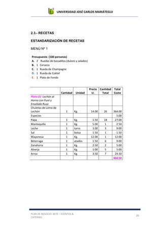 UNIVERSIDAD JOSÉ CARLOS MARIÁTEGUI
PLAN DE NEGOCIO: BETZ – EVENTOS &
CATERING
20
2.3.- RECETAS
ESTANDARIZACIÓN DE RECETAS
MENÚ Nº 1
Presupuesto (100 personas)
A. 2 Ruedas de bocaditos (dulces y salados)
B. 1 Cerveza
C. 1 Rueda de Champagne
D. 1 Rueda de Coktel
E. 1 Plato de Fondo
Cantidad Unidad
Precio
U.
Cantidad
Total
Total
Costo
Plato 01: Lechón al
Horno con Puré y
Ensalada Rusa
Chuletas de Lomo de
Lechón 1 Kg. 14.00 26 364.00
Especies 5.00
Papa 1 Kg. 1.50 18 27.00
Mantequilla 1 Kg. 5.00 1 2.50
Leche 1 tarro 3.00 3 9.00
Sal 1 bolsa 1.50 1 1.50
Mayonesa 1 Kg. 12.00 1 12.00
Beterraga 1 atados 1.50 6 9.00
Zanahoria 1 Kg. 2.50 2 5.00
Alverja 1 Kg. 1.00 5 5.00
Arroz 1 Kg. 3.50 7 24.50
464.50
 