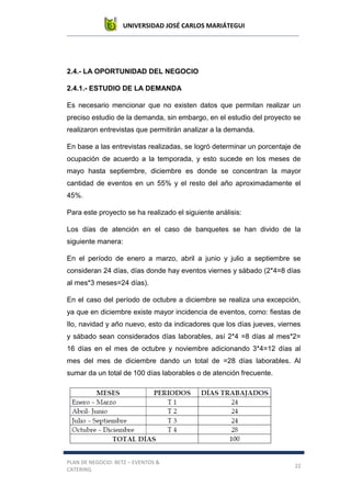 UNIVERSIDAD JOSÉ CARLOS MARIÁTEGUI
PLAN DE NEGOCIO: BETZ – EVENTOS &
CATERING
22
2.4.- LA OPORTUNIDAD DEL NEGOCIO
2.4.1.- ESTUDIO DE LA DEMANDA
Es necesario mencionar que no existen datos que permitan realizar un
preciso estudio de la demanda, sin embargo, en el estudio del proyecto se
realizaron entrevistas que permitirán analizar a la demanda.
En base a las entrevistas realizadas, se logró determinar un porcentaje de
ocupación de acuerdo a la temporada, y esto sucede en los meses de
mayo hasta septiembre, diciembre es donde se concentran la mayor
cantidad de eventos en un 55% y el resto del año aproximadamente el
45%.
Para este proyecto se ha realizado el siguiente análisis:
Los días de atención en el caso de banquetes se han divido de la
siguiente manera:
En el período de enero a marzo, abril a junio y julio a septiembre se
consideran 24 días, días donde hay eventos viernes y sábado (2*4=8 días
al mes*3 meses=24 días).
En el caso del período de octubre a diciembre se realiza una excepción,
ya que en diciembre existe mayor incidencia de eventos, como: fiestas de
Ilo, navidad y año nuevo, esto da indicadores que los días jueves, viernes
y sábado sean considerados días laborables, así 2*4 =8 días al mes*2=
16 días en el mes de octubre y noviembre adicionando 3*4=12 días al
mes del mes de diciembre dando un total de =28 días laborables. Al
sumar da un total de 100 días laborables o de atención frecuente.
 
