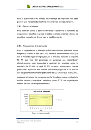 UNIVERSIDAD JOSÉ CARLOS MARIÁTEGUI
PLAN DE NEGOCIO: BETZ – EVENTOS &
CATERING
23
Para la evaluación se ha tomado un porcentaje de ocupación para cada
periodo y se ha realizado el cálculo del número de clientes atendidos.
2.4.2.- Demanda histórica
Para tomar en cuenta la demanda histórica se considera el porcentaje de
ocupación de aquellos negocios ubicados en áreas cercanas a la que se
considera competencia directa para el establecimiento.
2.4.5.- Proyecciones de la demanda
Para la proyección de la demanda y al no existir índices aplicables, y para
el ejercicio se toma el dato de 67.193 personas de la ciudad de ILO y que
son el mercado objetivo del proyecto, en la encuesta aplicada, la pregunta
Nº 14 que trata del porcentaje de personas que respondieron
afirmativamente estar dispuestas a contratar los servicios, arroja el
resultado del 85,95%, es decir 60 661 personas, existen como clientes
potenciales, a partir de este dato se realizara la proyección a los mismos
que se aplicará al crecimiento poblacional de ILO urbano que es el 2,2%3.
Aplicando el método de proyección por la fórmula de monto, mediante la
cual se toma un promedio de crecimiento que es 2,2% y se proyecta para
el resto de años de la siguiente manera:
 