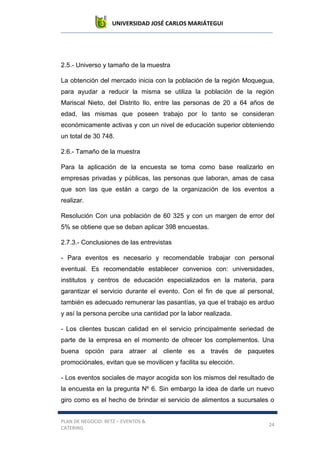 UNIVERSIDAD JOSÉ CARLOS MARIÁTEGUI
PLAN DE NEGOCIO: BETZ – EVENTOS &
CATERING
24
2.5.- Universo y tamaño de la muestra
La obtención del mercado inicia con la población de la región Moquegua,
para ayudar a reducir la misma se utiliza la población de la región
Mariscal Nieto, del Distrito Ilo, entre las personas de 20 a 64 años de
edad, las mismas que poseen trabajo por lo tanto se consideran
económicamente activas y con un nivel de educación superior obteniendo
un total de 30 748.
2.6.- Tamaño de la muestra
Para la aplicación de la encuesta se toma como base realizarlo en
empresas privadas y públicas, las personas que laboran, amas de casa
que son las que están a cargo de la organización de los eventos a
realizar.
Resolución Con una población de 60 325 y con un margen de error del
5% se obtiene que se deban aplicar 398 encuestas.
2.7.3.- Conclusiones de las entrevistas
- Para eventos es necesario y recomendable trabajar con personal
eventual. Es recomendable establecer convenios con: universidades,
institutos y centros de educación especializados en la materia, para
garantizar el servicio durante el evento. Con el fin de que al personal,
también es adecuado remunerar las pasantías, ya que el trabajo es arduo
y así la persona percibe una cantidad por la labor realizada.
- Los clientes buscan calidad en el servicio principalmente seriedad de
parte de la empresa en el momento de ofrecer los complementos. Una
buena opción para atraer al cliente es a través de paquetes
promociónales, evitan que se movilicen y facilita su elección.
- Los eventos sociales de mayor acogida son los mismos del resultado de
la encuesta en la pregunta Nº 6. Sin embargo la idea de darle un nuevo
giro como es el hecho de brindar el servicio de alimentos a sucursales o
 