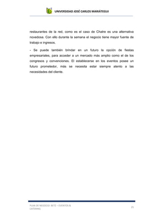 UNIVERSIDAD JOSÉ CARLOS MARIÁTEGUI
PLAN DE NEGOCIO: BETZ – EVENTOS &
CATERING
25
restaurantes de la red, como es el caso de Chatre es una alternativa
novedosa. Con ello durante la semana el negocio tiene mayor fuente de
trabajo e ingresos.
- Se puede también brindar en un futuro la opción de fiestas
empresariales, para acceder a un mercado más amplio como el de los
congresos y convenciones. El establecerse en los eventos posee un
futuro prometedor, más se necesita estar siempre atento a las
necesidades del cliente.
 