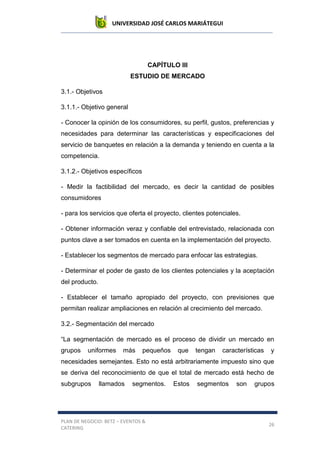 UNIVERSIDAD JOSÉ CARLOS MARIÁTEGUI
PLAN DE NEGOCIO: BETZ – EVENTOS &
CATERING
26
CAPÍTULO III
ESTUDIO DE MERCADO
3.1.- Objetivos
3.1.1.- Objetivo general
- Conocer la opinión de los consumidores, su perfil, gustos, preferencias y
necesidades para determinar las características y especificaciones del
servicio de banquetes en relación a la demanda y teniendo en cuenta a la
competencia.
3.1.2.- Objetivos específicos
- Medir la factibilidad del mercado, es decir la cantidad de posibles
consumidores
- para los servicios que oferta el proyecto, clientes potenciales.
- Obtener información veraz y confiable del entrevistado, relacionada con
puntos clave a ser tomados en cuenta en la implementación del proyecto.
- Establecer los segmentos de mercado para enfocar las estrategias.
- Determinar el poder de gasto de los clientes potenciales y la aceptación
del producto.
- Establecer el tamaño apropiado del proyecto, con previsiones que
permitan realizar ampliaciones en relación al crecimiento del mercado.
3.2.- Segmentación del mercado
“La segmentación de mercado es el proceso de dividir un mercado en
grupos uniformes más pequeños que tengan características y
necesidades semejantes. Esto no está arbitrariamente impuesto sino que
se deriva del reconocimiento de que el total de mercado está hecho de
subgrupos llamados segmentos. Estos segmentos son grupos
 