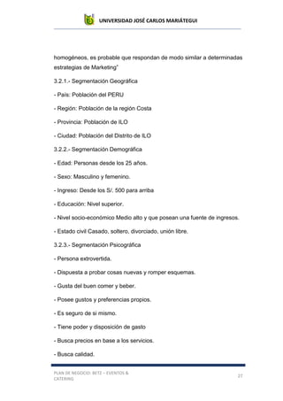 UNIVERSIDAD JOSÉ CARLOS MARIÁTEGUI
PLAN DE NEGOCIO: BETZ – EVENTOS &
CATERING
27
homogéneos, es probable que respondan de modo similar a determinadas
estrategias de Marketing”
3.2.1.- Segmentación Geográfica
- País: Población del PERU
- Región: Población de la región Costa
- Provincia: Población de ILO
- Ciudad: Población del Distrito de ILO
3.2.2.- Segmentación Demográfica
- Edad: Personas desde los 25 años.
- Sexo: Masculino y femenino.
- Ingreso: Desde los S/. 500 para arriba
- Educación: Nivel superior.
- Nivel socio-económico Medio alto y que posean una fuente de ingresos.
- Estado civil Casado, soltero, divorciado, unión libre.
3.2.3.- Segmentación Psicográfica
- Persona extrovertida.
- Dispuesta a probar cosas nuevas y romper esquemas.
- Gusta del buen comer y beber.
- Posee gustos y preferencias propios.
- Es seguro de si mismo.
- Tiene poder y disposición de gasto
- Busca precios en base a los servicios.
- Busca calidad.
 