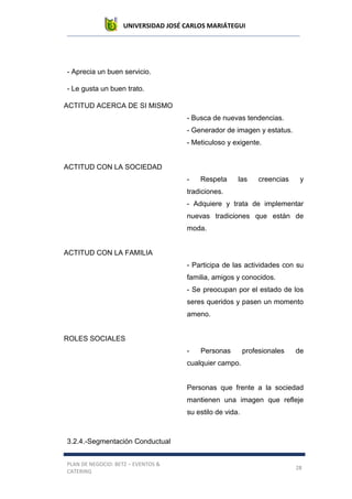 UNIVERSIDAD JOSÉ CARLOS MARIÁTEGUI
PLAN DE NEGOCIO: BETZ – EVENTOS &
CATERING
28
- Aprecia un buen servicio.
- Le gusta un buen trato.
ACTITUD ACERCA DE SI MISMO
- Busca de nuevas tendencias.
- Generador de imagen y estatus.
- Meticuloso y exigente.
ACTITUD CON LA SOCIEDAD
- Respeta las creencias y
tradiciones.
- Adquiere y trata de implementar
nuevas tradiciones que están de
moda.
ACTITUD CON LA FAMILIA
- Participa de las actividades con su
familia, amigos y conocidos.
- Se preocupan por el estado de los
seres queridos y pasen un momento
ameno.
ROLES SOCIALES
- Personas profesionales de
cualquier campo.
Personas que frente a la sociedad
mantienen una imagen que refleje
su estilo de vida.
3.2.4.-Segmentación Conductual
 