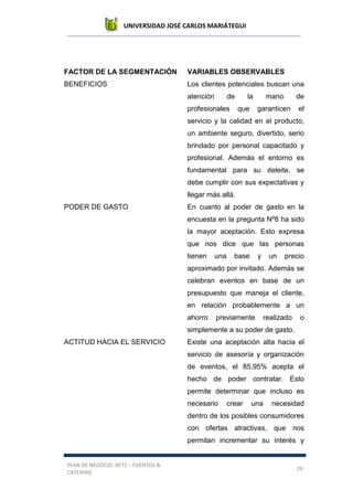 UNIVERSIDAD JOSÉ CARLOS MARIÁTEGUI
PLAN DE NEGOCIO: BETZ – EVENTOS &
CATERING
29
FACTOR DE LA SEGMENTACIÓN VARIABLES OBSERVABLES
BENEFICIOS Los clientes potenciales buscan una
atención de la mano de
profesionales que garanticen el
servicio y la calidad en el producto,
un ambiente seguro, divertido, serio
brindado por personal capacitado y
profesional. Además el entorno es
fundamental para su deleite, se
debe cumplir con sus expectativas y
llegar más allá.
PODER DE GASTO En cuanto al poder de gasto en la
encuesta en la pregunta Nº8 ha sido
la mayor aceptación. Esto expresa
que nos dice que las personas
tienen una base y un precio
aproximado por invitado. Además se
celebran eventos en base de un
presupuesto que maneja el cliente,
en relación probablemente a un
ahorro previamente realizado o
simplemente a su poder de gasto.
ACTITUD HACIA EL SERVICIO Existe una aceptación alta hacia el
servicio de asesoría y organización
de eventos, el 85,95% acepta el
hecho de poder contratar. Esto
permite determinar que incluso es
necesario crear una necesidad
dentro de los posibles consumidores
con ofertas atractivas, que nos
permitan incrementar su interés y
 