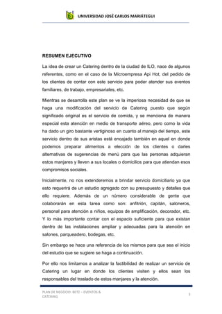 UNIVERSIDAD JOSÉ CARLOS MARIÁTEGUI
PLAN DE NEGOCIO: BETZ – EVENTOS &
CATERING
3
RESUMEN EJECUTIVO
La idea de crear un Catering dentro de la ciudad de ILO, nace de algunos
referentes, como en el caso de la Microempresa Api Hot, del pedido de
los clientes de contar con este servicio para poder atender sus eventos
familiares, de trabajo, empresariales, etc.
Mientras se desarrolla este plan se ve la imperiosa necesidad de que se
haga una modificación del servicio de Catering puesto que según
significado original es el servicio de comida, y se menciona de manera
especial esta atención en medio de transporte aéreo, pero como la vida
ha dado un giro bastante vertiginoso en cuanto al manejo del tiempo, este
servicio dentro de sus aristas está encajado también en aquel en donde
podemos preparar alimentos a elección de los clientes o darles
alternativas de sugerencias de menú para que las personas adquieran
estos manjares y lleven a sus locales o domicilios para que atiendan esos
compromisos sociales.
Inicialmente, no nos extenderemos a brindar servicio domiciliario ya que
esto requerirá de un estudio agregado con su presupuesto y detalles que
ello requiere. Además de un número considerable de gente que
colaborarán en esta tarea como son: anfitrión, capitán, saloneros,
personal para atención a niños, equipos de amplificación, decorador, etc.
Y lo más importante contar con el espacio suficiente para que existan
dentro de las instalaciones ampliar y adecuadas para la atención en
salones, parqueadero, bodegas, etc.
Sin embargo se hace una referencia de los mismos para que sea el inicio
del estudio que se sugiere se haga a continuación.
Por ello nos limitamos a analizar la factibilidad de realizar un servicio de
Catering un lugar en donde los clientes visiten y ellos sean los
responsables del traslado de estos manjares y la atención.
 