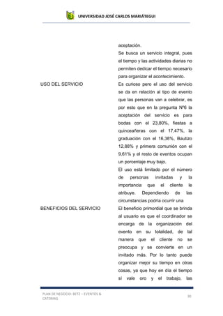 UNIVERSIDAD JOSÉ CARLOS MARIÁTEGUI
PLAN DE NEGOCIO: BETZ – EVENTOS &
CATERING
30
aceptación.
Se busca un servicio integral, pues
el tiempo y las actividades diarias no
permiten dedicar el tiempo necesario
para organizar el acontecimiento.
USO DEL SERVICIO Es curioso pero el uso del servicio
se da en relación al tipo de evento
que las personas van a celebrar, es
por esto que en la pregunta Nº6 la
aceptación del servicio es para
bodas con el 23,80%, fiestas a
quinceañeras con el 17,47%, la
graduación con el 16,38%, Bautizo
12,88% y primera comunión con el
9,61% y el resto de eventos ocupan
un porcentaje muy bajo.
El uso está limitado por el número
de personas invitadas y la
importancia que el cliente le
atribuye. Dependiendo de las
circunstancias podría ocurrir una
BENEFICIOS DEL SERVICIO El beneficio primordial que se brinda
al usuario es que el coordinador se
encarga de la organización del
evento en su totalidad, de tal
manera que el cliente no se
preocupa y se convierte en un
invitado más. Por lo tanto puede
organizar mejor su tiempo en otras
cosas, ya que hoy en día el tiempo
sí vale oro y el trabajo, las
 